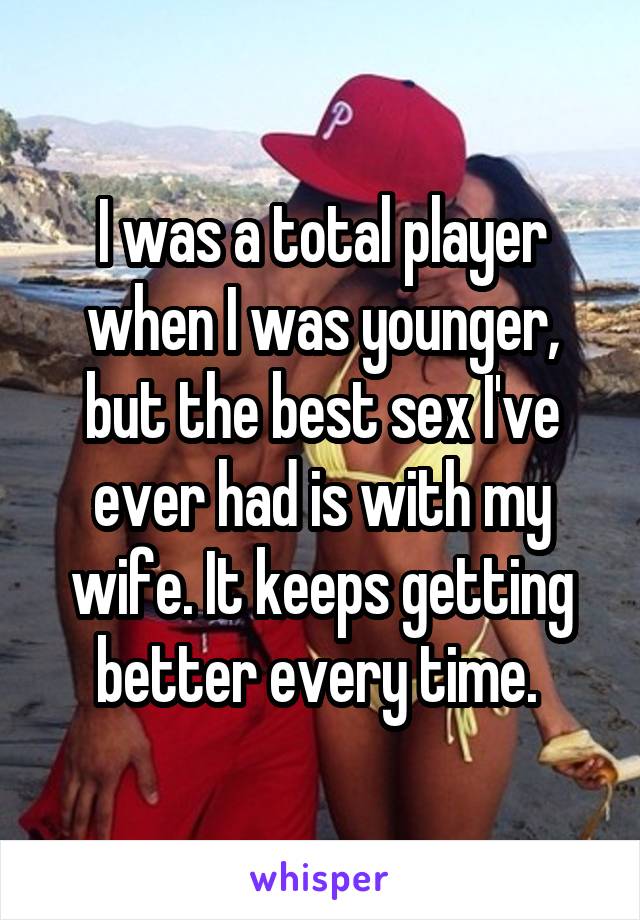 I was a total player when I was younger, but the best sex I've ever had is with my wife. It keeps getting better every time. 