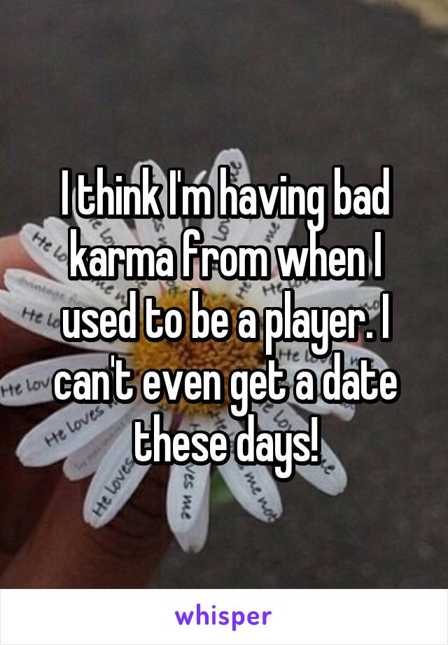 I think I'm having bad karma from when I used to be a player. I can't even get a date these days!