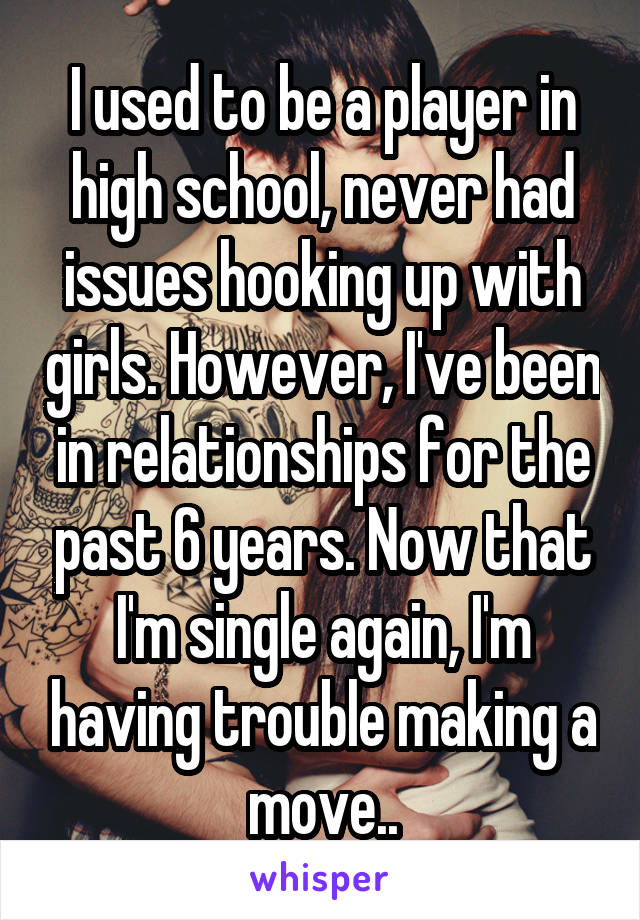 I used to be a player in high school, never had issues hooking up with girls. However, I've been in relationships for the past 6 years. Now that I'm single again, I'm having trouble making a move..