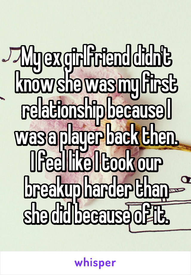 My ex girlfriend didn't know she was my first relationship because I was a player back then. I feel like I took our breakup harder than she did because of it.