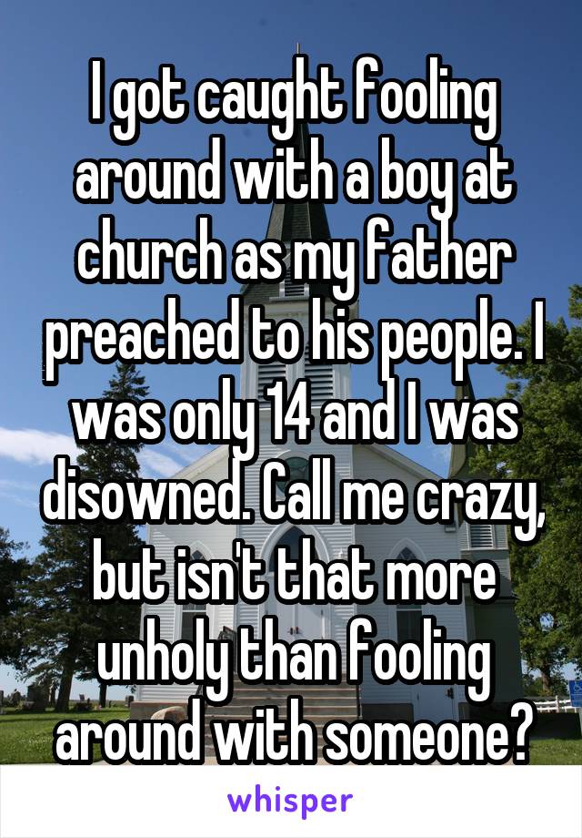 I got caught fooling around with a boy at church as my father preached to his people. I was only 14 and I was disowned. Call me crazy, but isn't that more unholy than fooling around with someone?