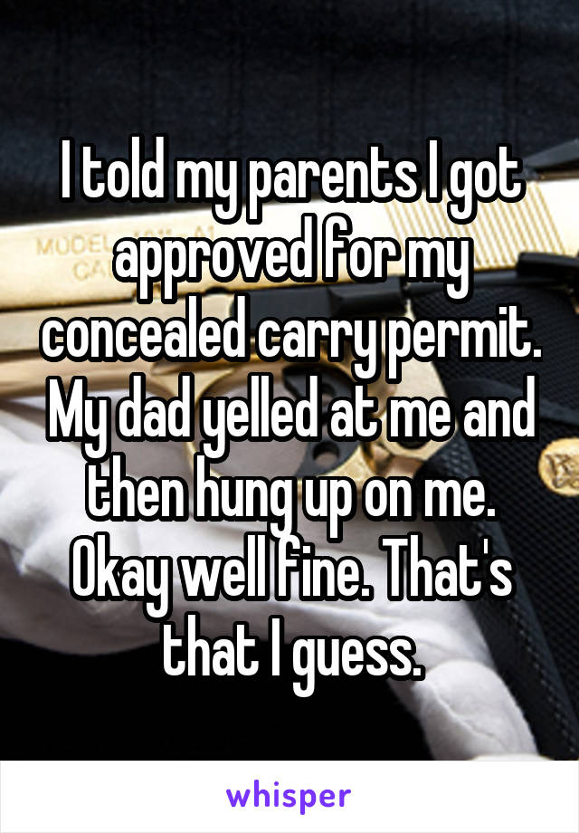 I told my parents I got approved for my concealed carry permit. My dad yelled at me and then hung up on me. Okay well fine. That's that I guess.