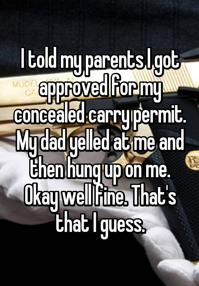 I told my parents I got approved for my concealed carry permit. My dad yelled at me and then hung up on me. Okay well fine. That's that I guess.