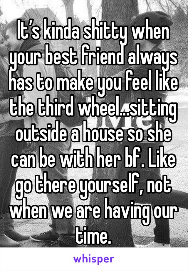 It’s kinda shitty when your best friend always has to make you feel like the third wheel...sitting outside a house so she can be with her bf. Like go there yourself, not when we are having our time.