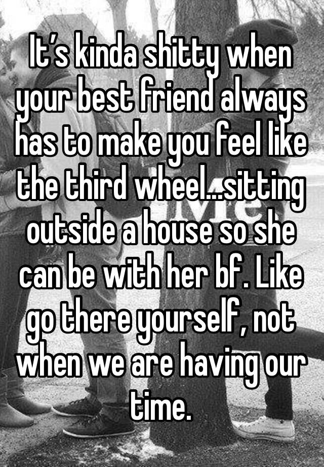 It’s kinda shitty when your best friend always has to make you feel like the third wheel...sitting outside a house so she can be with her bf. Like go there yourself, not when we are having our time.