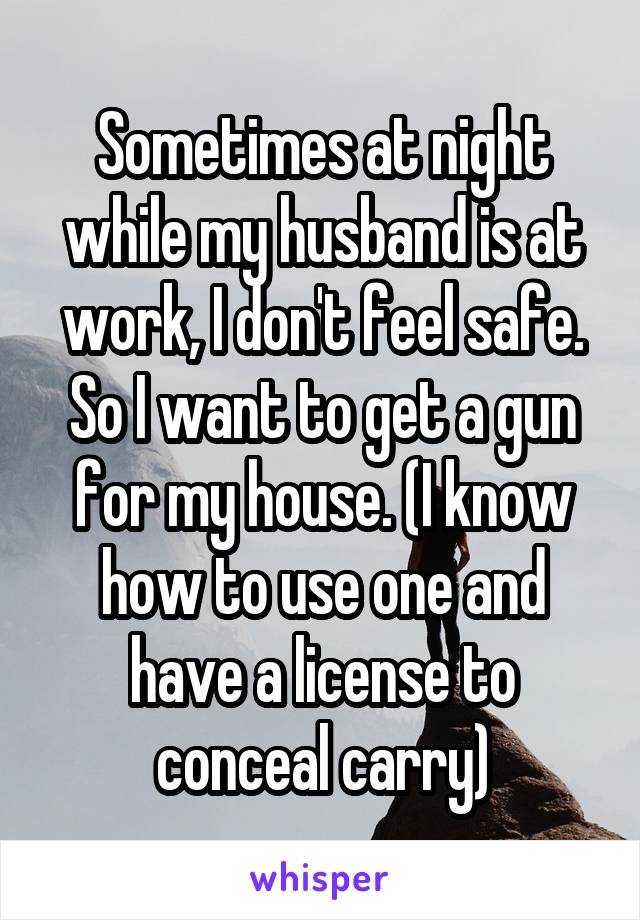 Sometimes at night while my husband is at work, I don't feel safe. So I want to get a gun for my house. (I know how to use one and have a license to conceal carry)