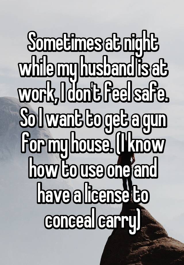 Sometimes at night while my husband is at work, I don't feel safe. So I want to get a gun for my house. (I know how to use one and have a license to conceal carry)