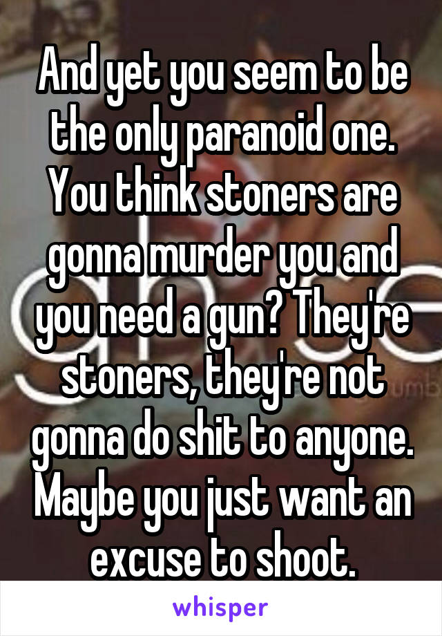 And yet you seem to be the only paranoid one. You think stoners are gonna murder you and you need a gun? They're stoners, they're not gonna do shit to anyone. Maybe you just want an excuse to shoot.