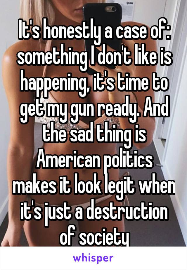 It's honestly a case of: something I don't like is happening, it's time to get my gun ready. And the sad thing is American politics makes it look legit when it's just a destruction of society