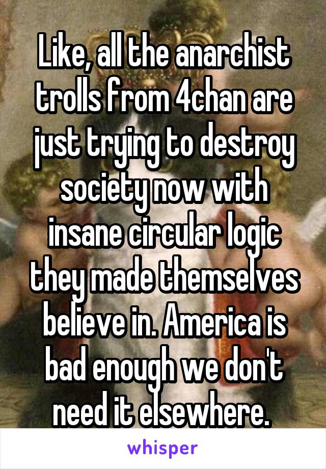 Like, all the anarchist trolls from 4chan are just trying to destroy society now with insane circular logic they made themselves believe in. America is bad enough we don't need it elsewhere. 