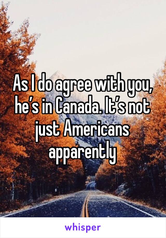 As I do agree with you, he’s in Canada. It’s not just Americans apparently 