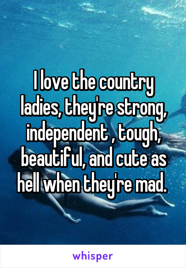 I love the country ladies, they're strong, independent , tough, beautiful, and cute as hell when they're mad. 