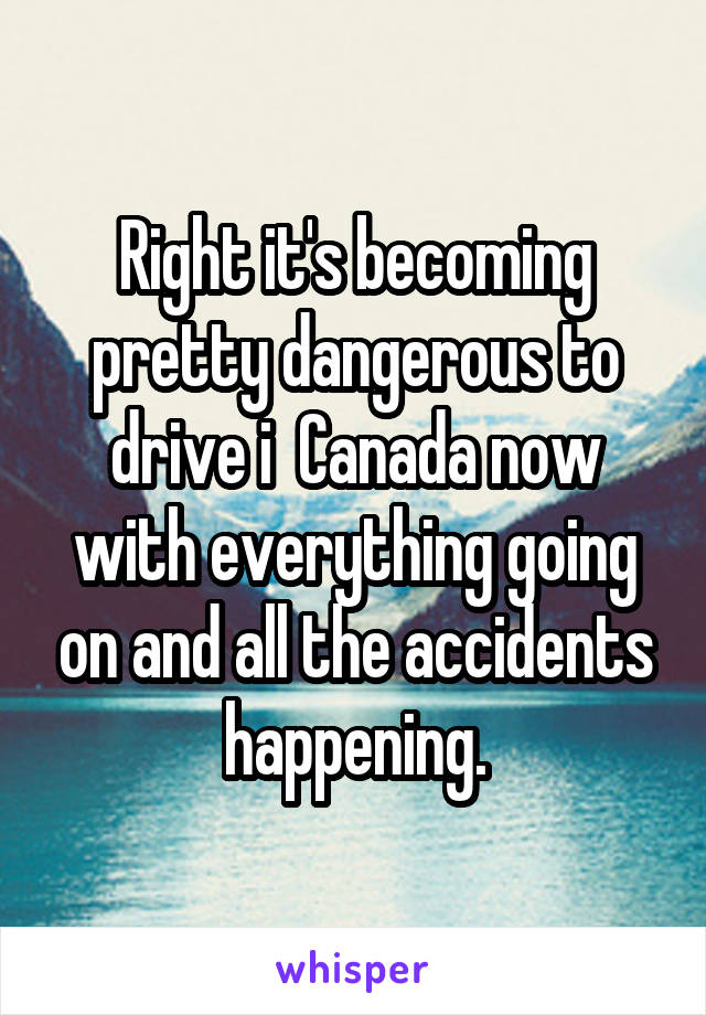 Right it's becoming pretty dangerous to drive i  Canada now with everything going on and all the accidents happening.