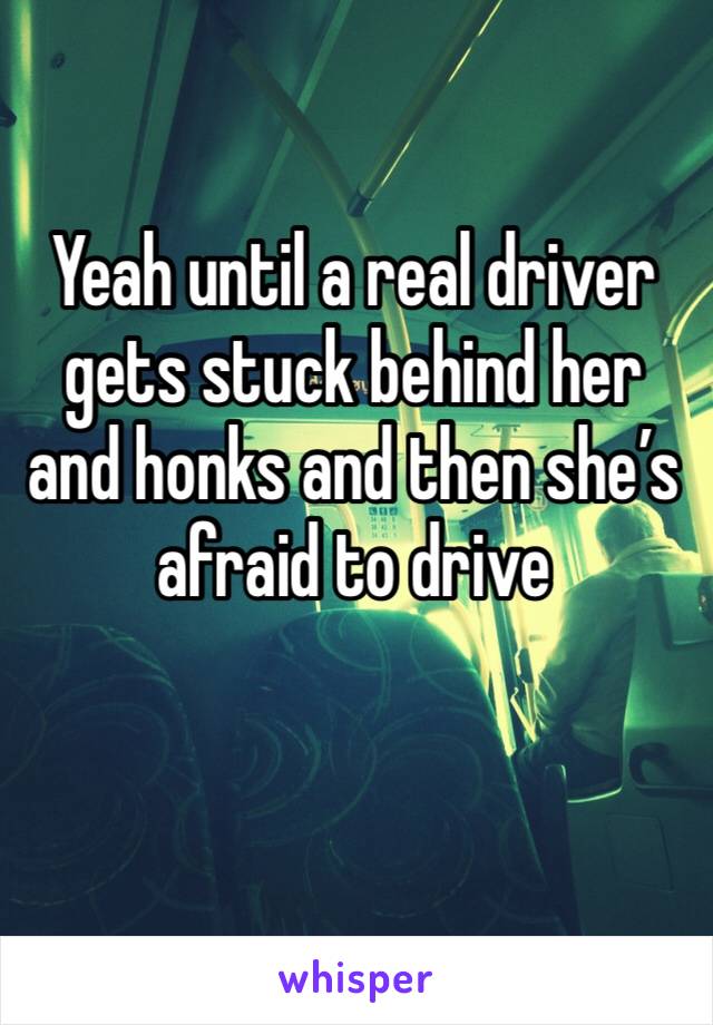 Yeah until a real driver gets stuck behind her and honks and then she’s afraid to drive 