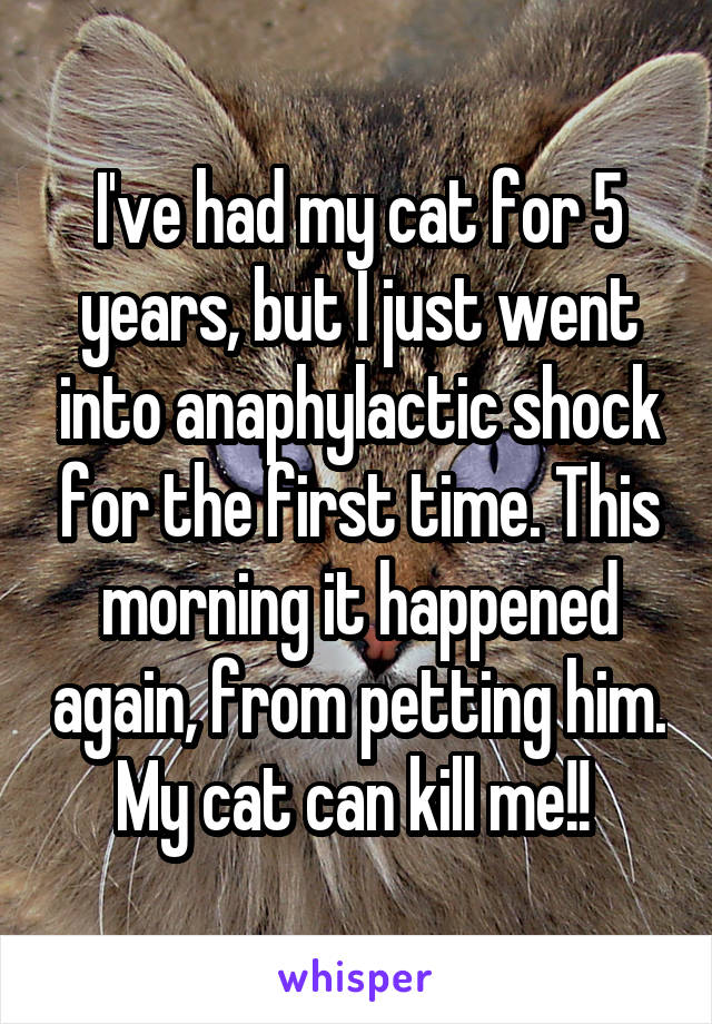I've had my cat for 5 years, but I just went into anaphylactic shock for the first time. This morning it happened again, from petting him. My cat can kill me!! 