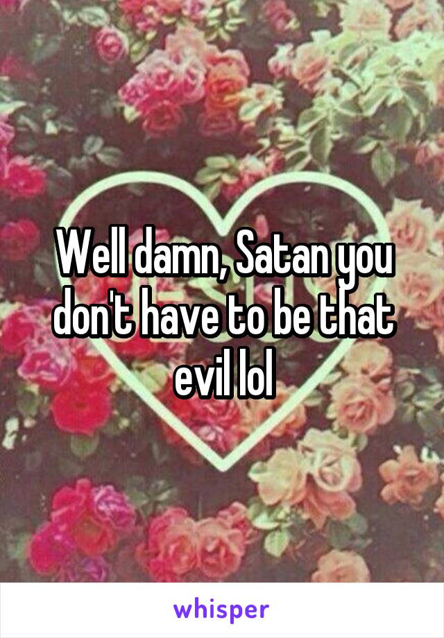 Well damn, Satan you don't have to be that evil lol