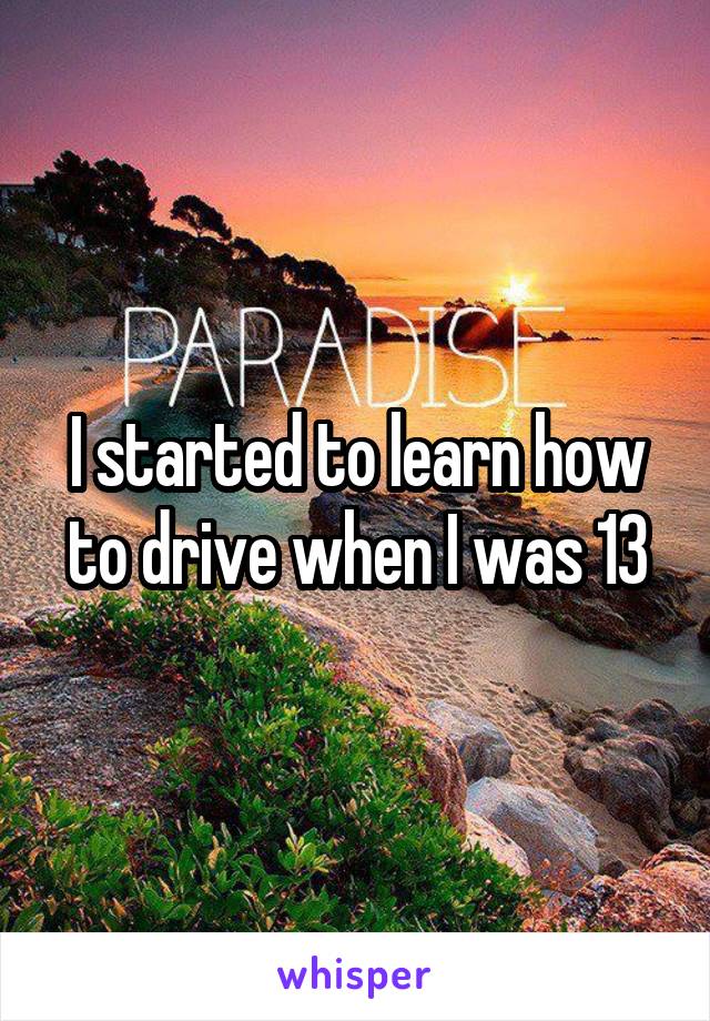 I started to learn how to drive when I was 13