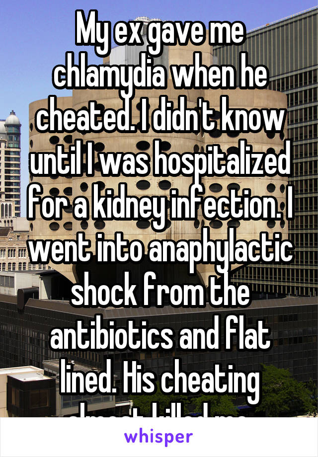 My ex gave me chlamydia when he cheated. I didn't know until I was hospitalized for a kidney infection. I went into anaphylactic shock from the antibiotics and flat lined. His cheating almost killed me.