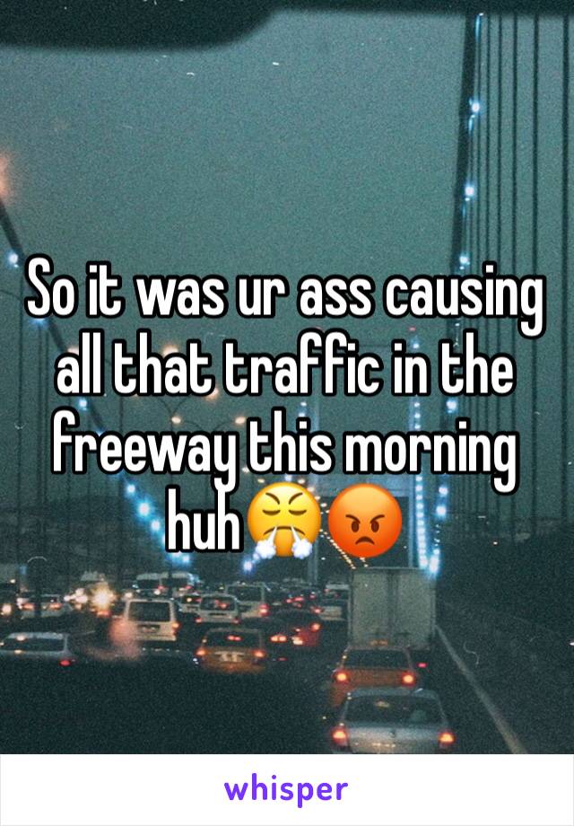 So it was ur ass causing all that traffic in the freeway this morning huh😤😡