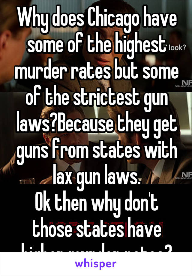 Why does Chicago have some of the highest murder rates but some of the strictest gun laws?Because they get guns from states with lax gun laws.
Ok then why don't those states have higher murder rates?