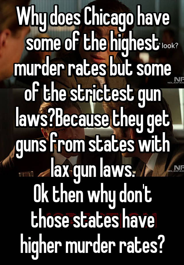 Why does Chicago have some of the highest murder rates but some of the strictest gun laws?Because they get guns from states with lax gun laws.
Ok then why don't those states have higher murder rates?