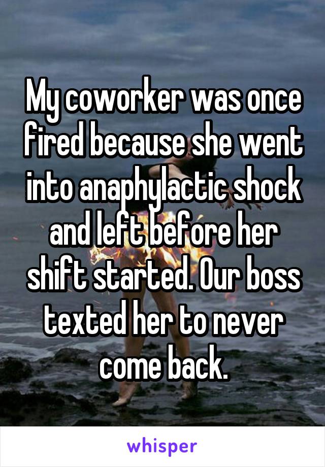 My coworker was once fired because she went into anaphylactic shock and left before her shift started. Our boss texted her to never come back.