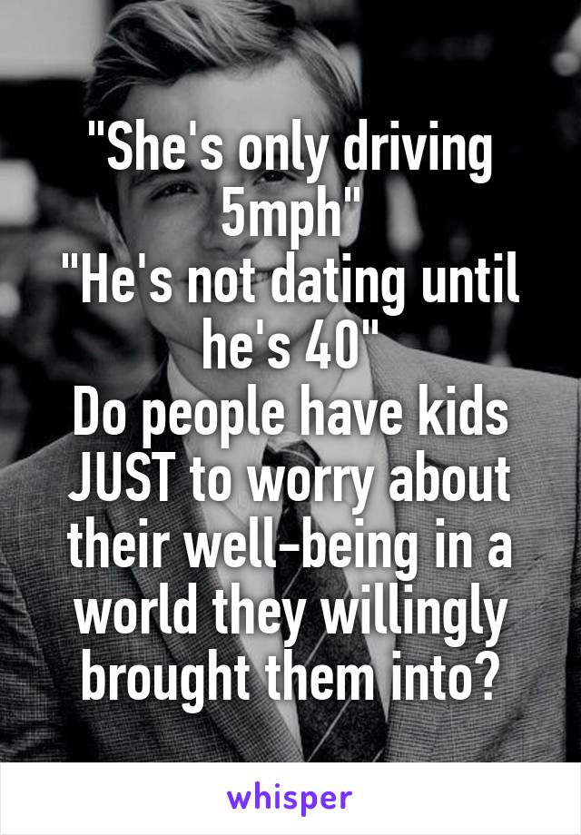 "She's only driving 5mph"
"He's not dating until he's 40"
Do people have kids JUST to worry about their well-being in a world they willingly brought them into?