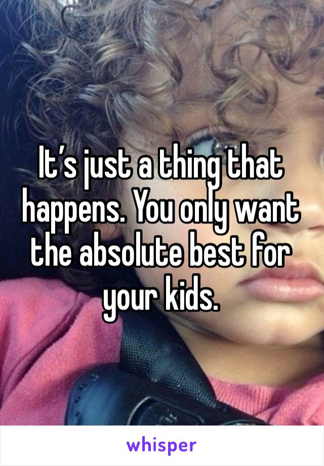 It’s just a thing that happens. You only want the absolute best for your kids. 