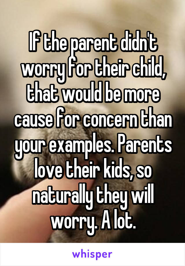 If the parent didn't worry for their child, that would be more cause for concern than your examples. Parents love their kids, so naturally they will worry. A lot.