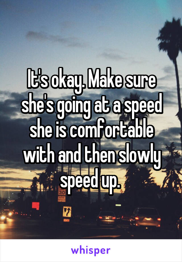 It's okay. Make sure she's going at a speed she is comfortable with and then slowly speed up. 