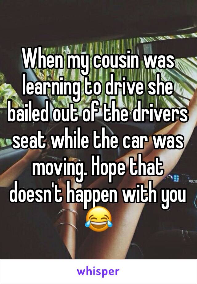 When my cousin was learning to drive she bailed out of the drivers seat while the car was moving. Hope that doesn't happen with you 😂