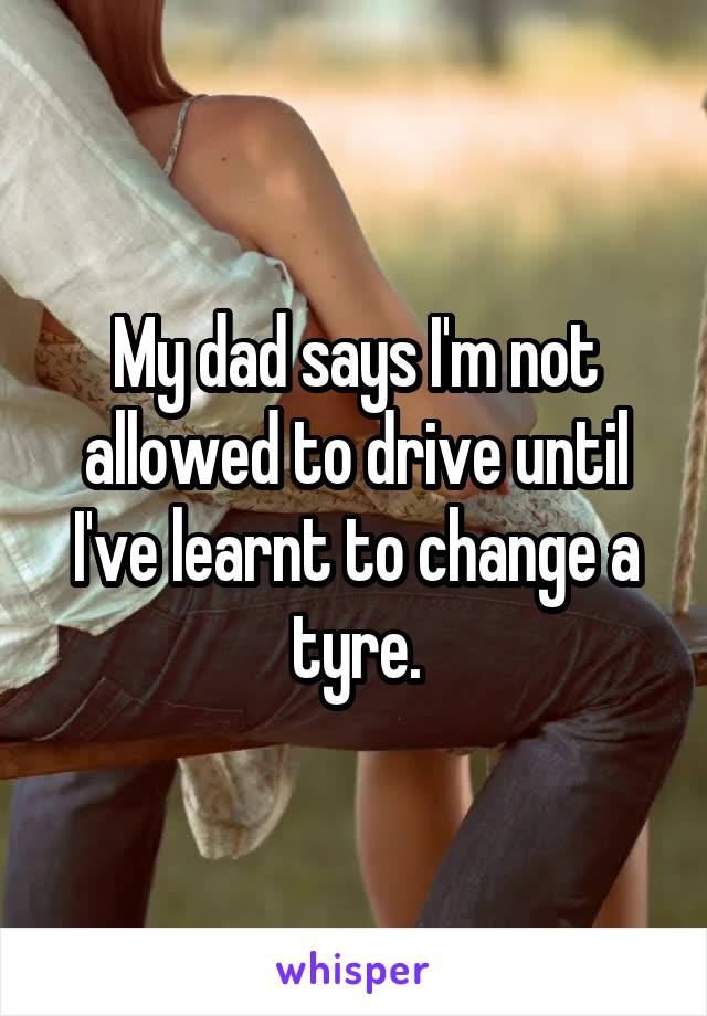 My dad says I'm not allowed to drive until I've learnt to change a tyre.