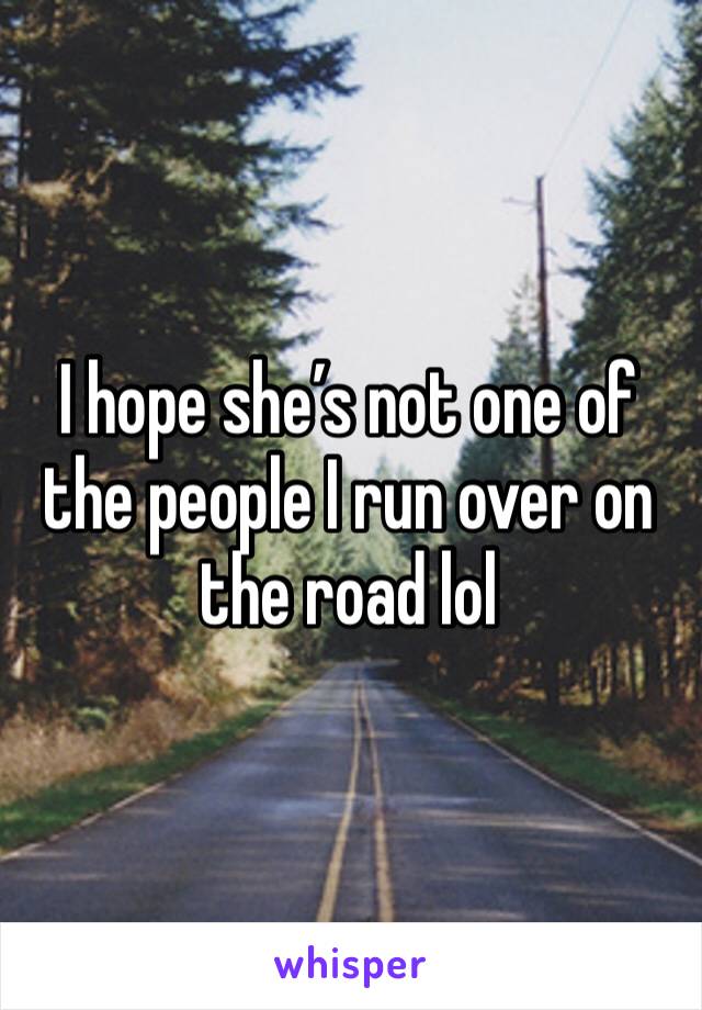 I hope she’s not one of the people I run over on the road lol 