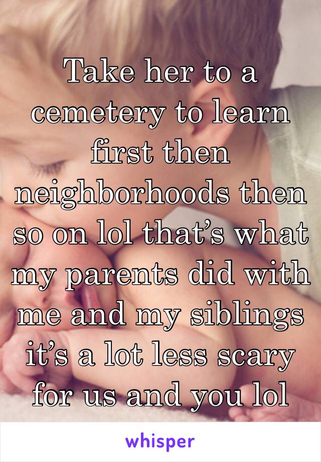 Take her to a cemetery to learn first then neighborhoods then so on lol that’s what my parents did with me and my siblings it’s a lot less scary for us and you lol 