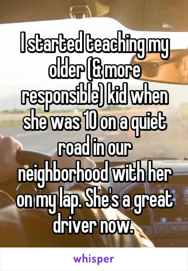 I started teaching my older (& more responsible) kid when she was 10 on a quiet road in our neighborhood with her on my lap. She's a great driver now. 