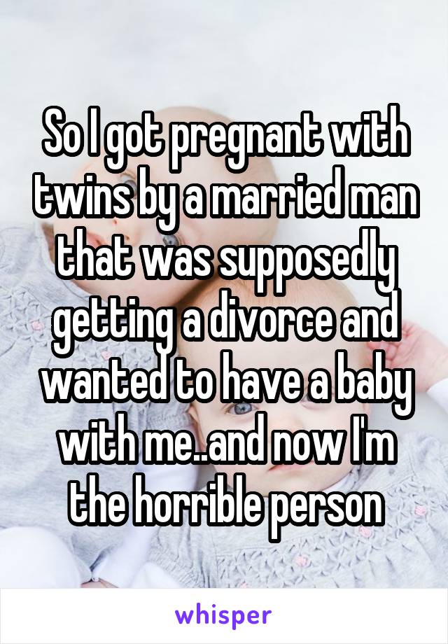 So I got pregnant with twins by a married man that was supposedly getting a divorce and wanted to have a baby with me..and now I'm the horrible person