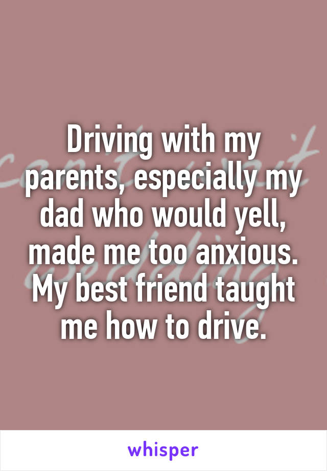 Driving with my parents, especially my dad who would yell, made me too anxious. My best friend taught me how to drive.