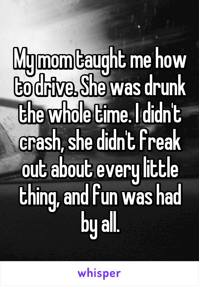 My mom taught me how to drive. She was drunk the whole time. I didn't crash, she didn't freak out about every little thing, and fun was had by all.