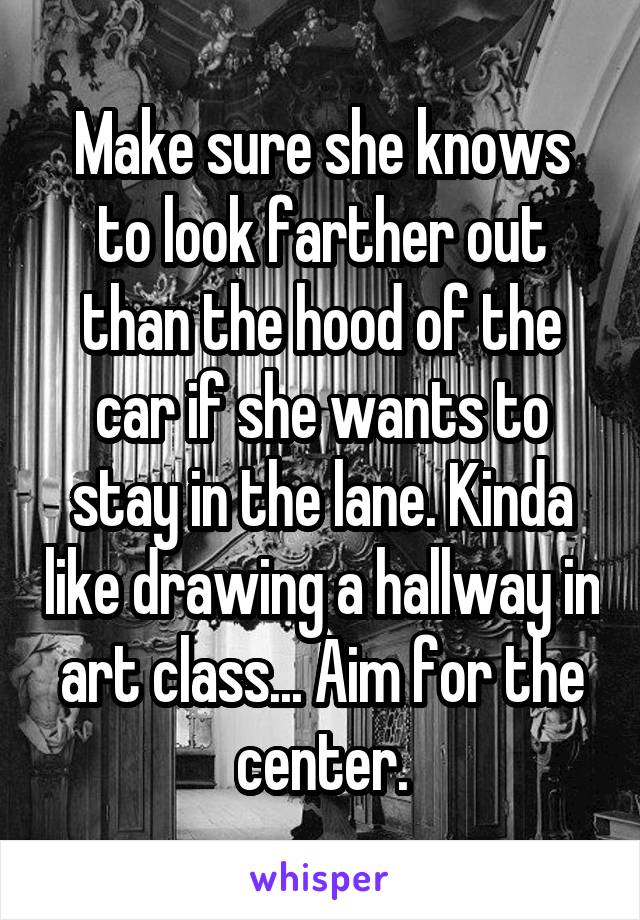 Make sure she knows to look farther out than the hood of the car if she wants to stay in the lane. Kinda like drawing a hallway in art class... Aim for the center.