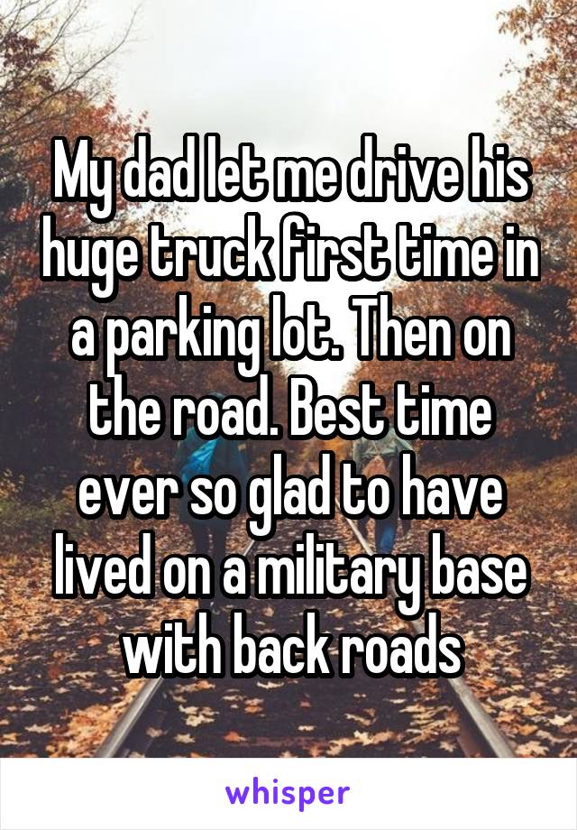 My dad let me drive his huge truck first time in a parking lot. Then on the road. Best time ever so glad to have lived on a military base with back roads