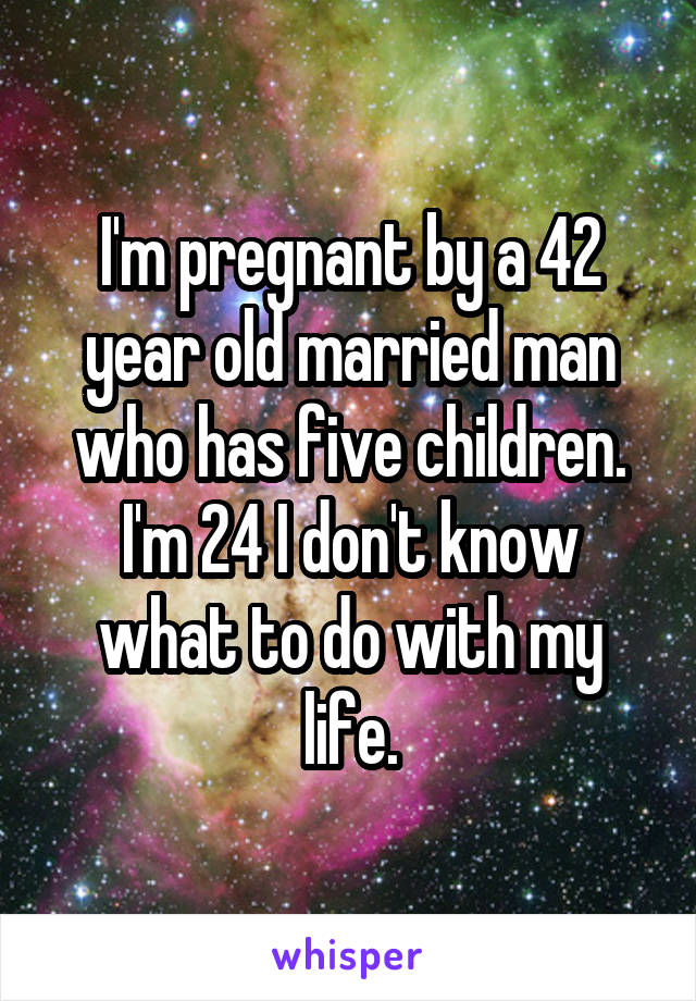 I'm pregnant by a 42 year old married man who has five children. I'm 24 I don't know what to do with my life.