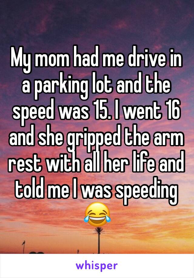 My mom had me drive in a parking lot and the speed was 15. I went 16 and she gripped the arm rest with all her life and told me I was speeding 😂