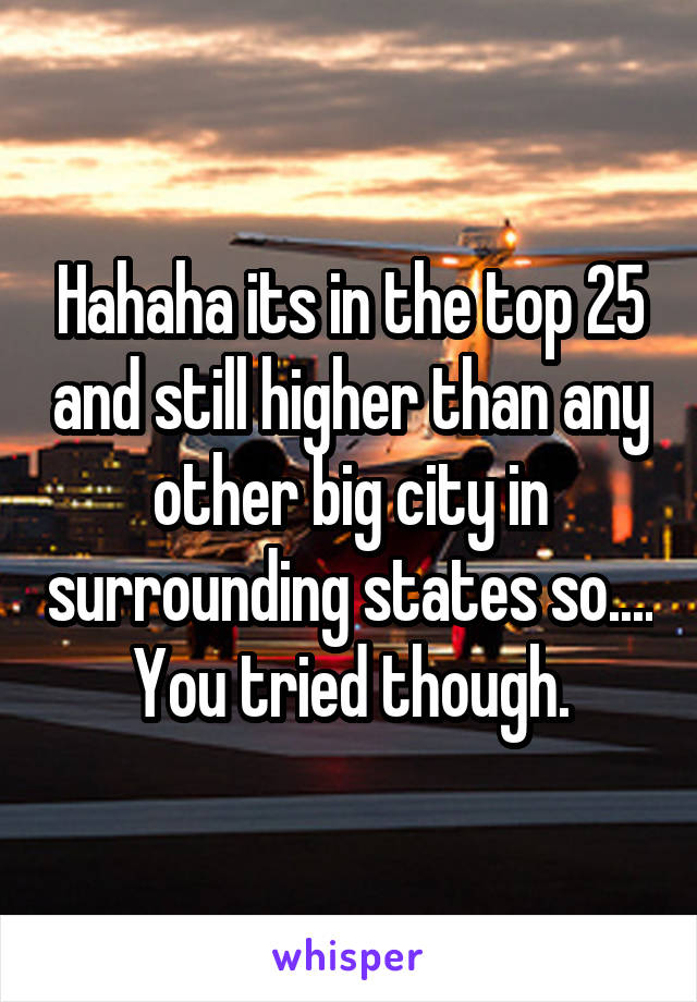 Hahaha its in the top 25 and still higher than any other big city in surrounding states so.... You tried though.