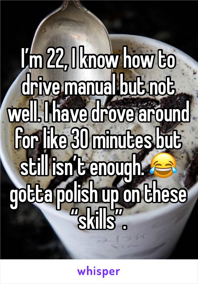 I’m 22, I know how to drive manual but not well. I have drove around for like 30 minutes but still isn’t enough. 😂 gotta polish up on these “skills”.