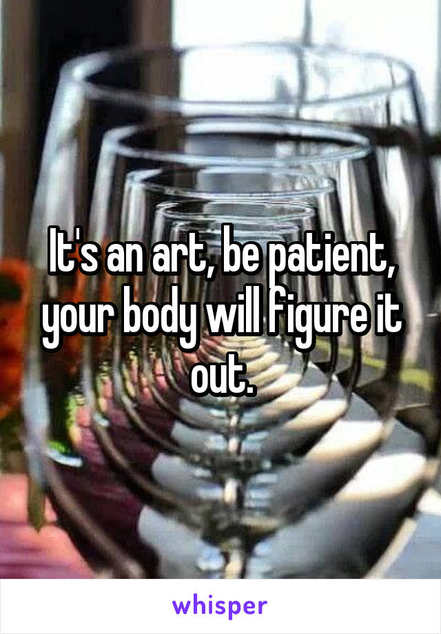 It's an art, be patient, your body will figure it out.