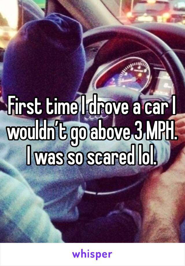 First time I drove a car I wouldn’t go above 3 MPH. I was so scared lol. 