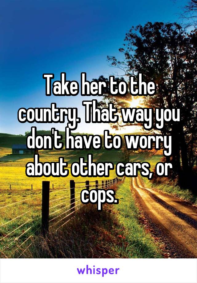 Take her to the country. That way you don't have to worry about other cars, or cops.