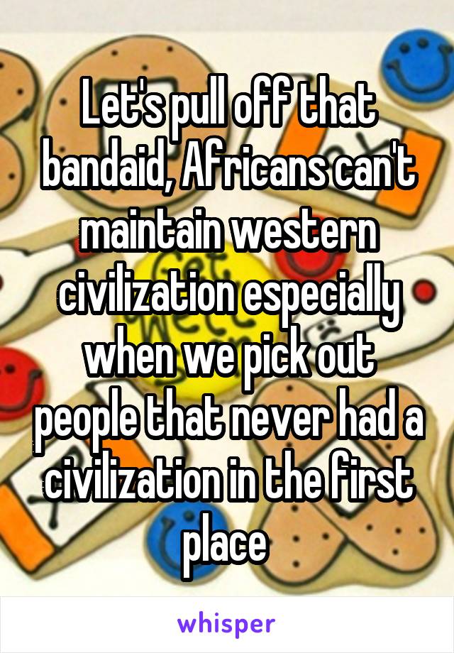 Let's pull off that bandaid, Africans can't maintain western civilization especially when we pick out people that never had a civilization in the first place 