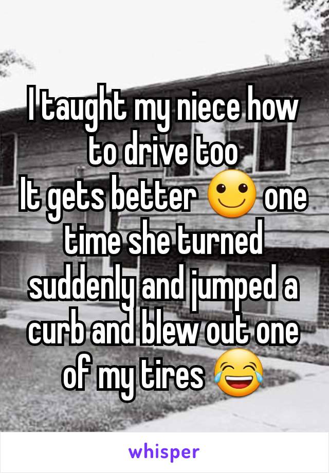 I taught my niece how to drive too
It gets better 🙂 one time she turned suddenly and jumped a curb and blew out one of my tires 😂