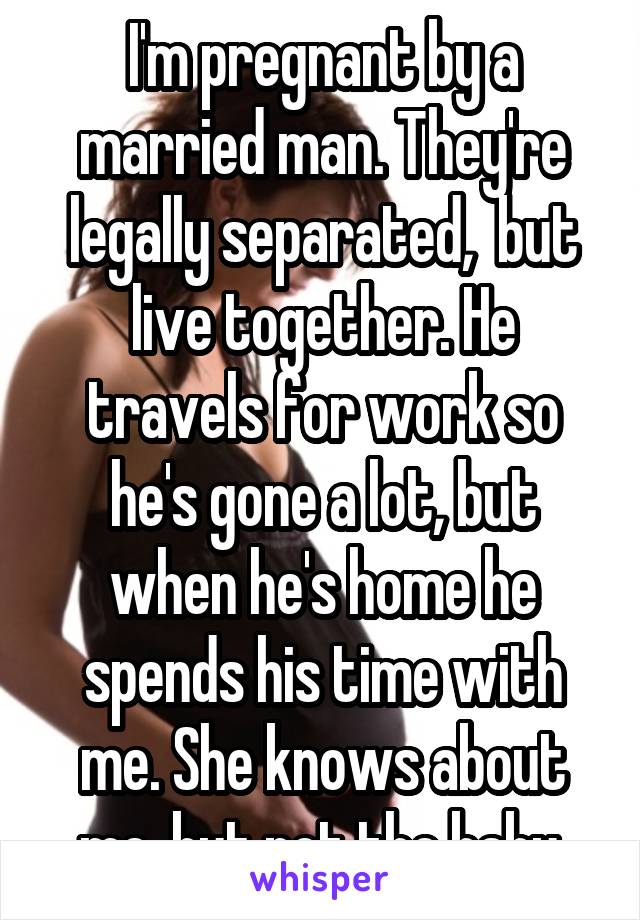 I'm pregnant by a married man. They're legally separated,  but live together. He travels for work so he's gone a lot, but when he's home he spends his time with me. She knows about me, but not the baby.